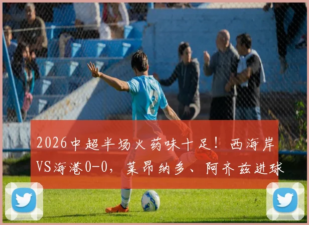 2026中超半场火药味十足！西海岸VS海港0-0，莱昂纳多、阿齐兹进球无效，张源染红引争议