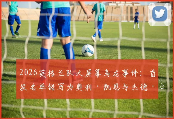 2026英格兰队大屏幕乌龙事件:首发名单错写为奥利·凯恩与杰德·贝林厄姆,原因与后续详解