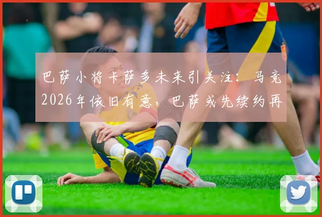 巴萨小将卡萨多未来引关注:马竞2026年依旧有意,巴萨或先续约再谈判转会