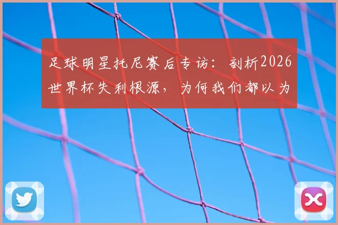足球明星托尼赛后专访：剖析2026世界杯失利根源，为何我们都以为这次肯定能夺冠？我本应获得更多出场时间