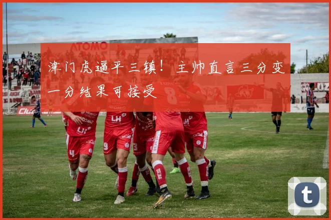 津门虎逼平三镇!主帅直言三分变一分结果可接受