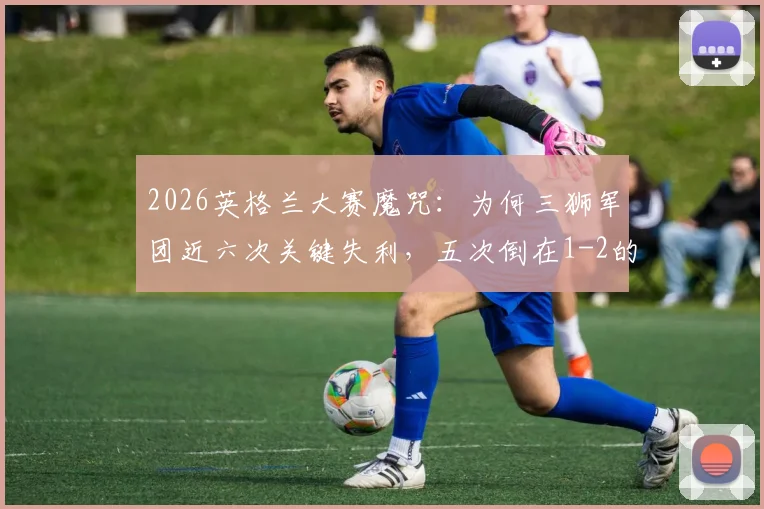 2026英格兰大赛魔咒:为何三狮军团近六次关键失利,五次倒在1-2的比分上?