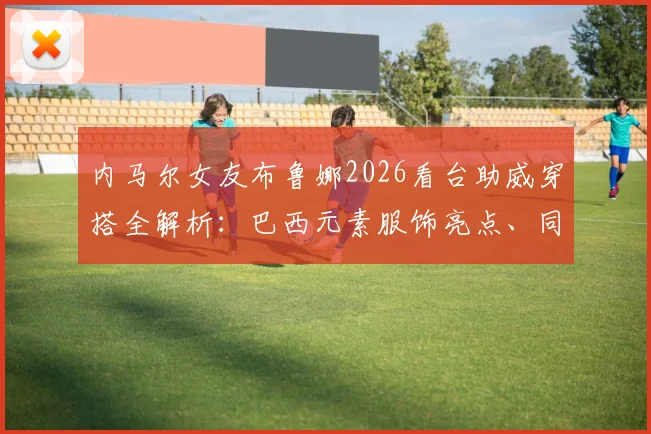 内马尔女友布鲁娜2026看台助威穿搭全解析：巴西元素服饰亮点、同场超模合影及甜蜜瞬间盘点