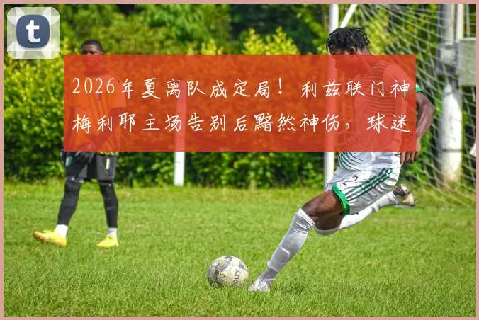 2026年夏离队成定局！利兹联门神梅利耶主场告别后黯然神伤，球迷热议其下一站与白玫瑰生涯感人瞬间回顾