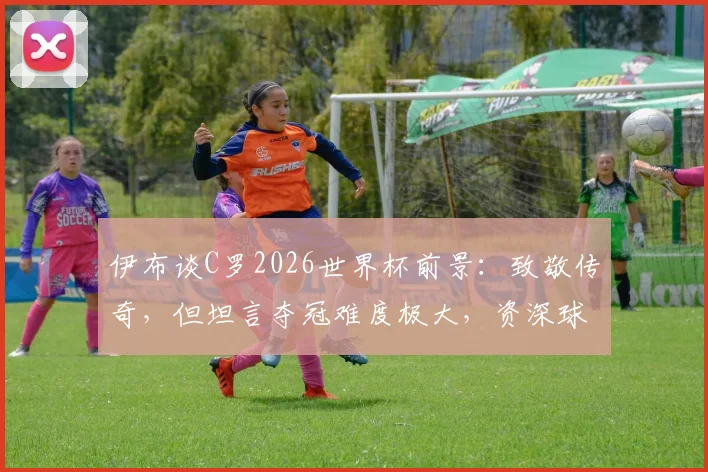 伊布谈C罗2026世界杯前景:致敬传奇,但坦言夺冠难度极大,资深球迷深度剖析