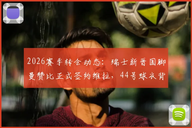 2026赛季转会动态：瑞士新晋国脚曼赞比正式签约维拉，44号球衣背后意义解析