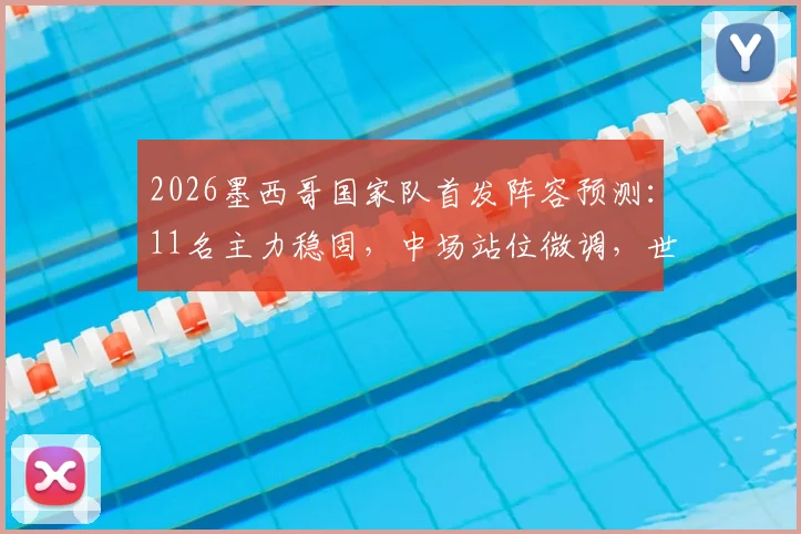 2026墨西哥国家队首发阵容预测：11名主力稳固，中场站位微调，世预赛关键布局分析