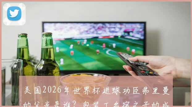 美国2026年世界杯进球功臣弗里曼的父亲是谁？包装工名宿之子的成长路与启示