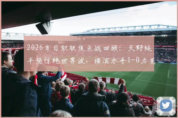 2026年日职联焦点战回顾:天野纯半场惊艳世界波,横滨水手1-0力克清水心跳