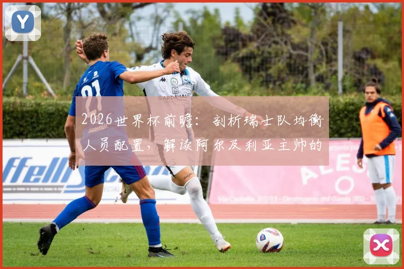 2026世界杯前瞻:剖析瑞士队均衡人员配置,解读阿尔及利亚主帅的针对性战术部署