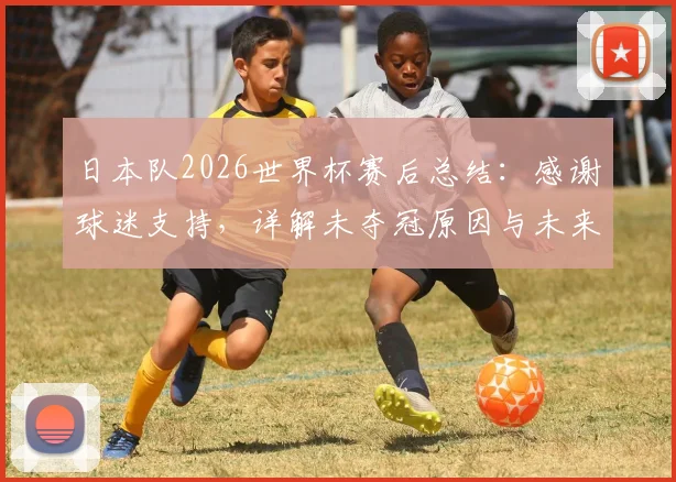 日本队2026世界杯赛后总结:感谢球迷支持,详解未夺冠原因与未来足球发展计划
