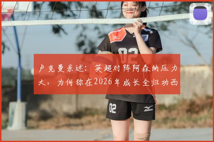 卢克曼亲述：英超对阵阿森纳压力大，为何称在2026年成长全归功西蒙尼指导？