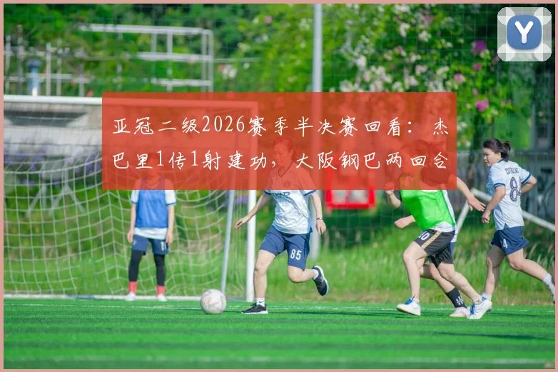 亚冠二级2026赛季半决赛回看：杰巴里1传1射建功，大阪钢巴两回合3-1力克曼谷联挺进决赛圈
