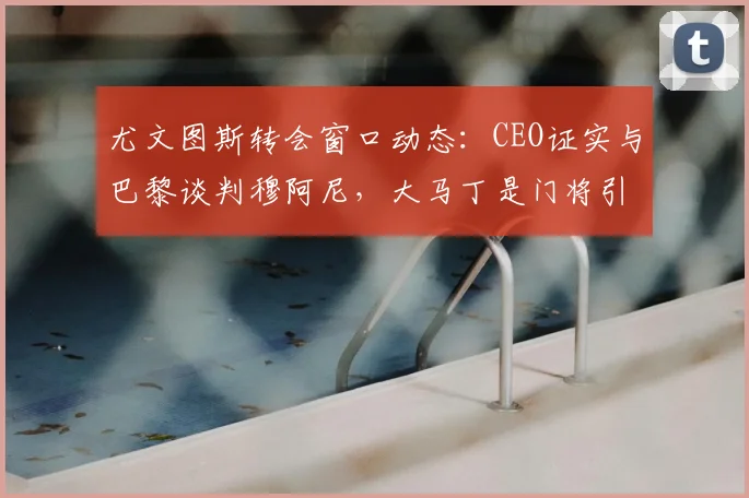 尤文图斯转会窗口动态：CEO证实与巴黎谈判穆阿尼，大马丁是门将引援选项之一