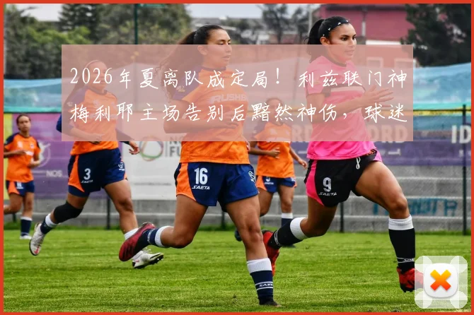 2026年夏离队成定局!利兹联门神梅利耶主场告别后黯然神伤,球迷热议其下一站与白玫瑰生涯感人瞬间回顾