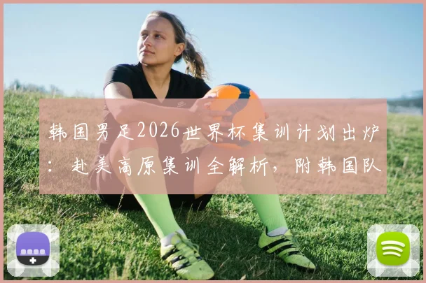 韩国男足2026世界杯集训计划出炉：赴美高原集训全解析，附韩国队大名单公布日期及备战时间表