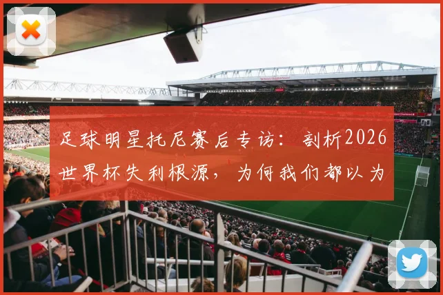 足球明星托尼赛后专访:剖析2026世界杯失利根源,为何我们都以为这次肯定能夺冠?我本应获得更多出场时间