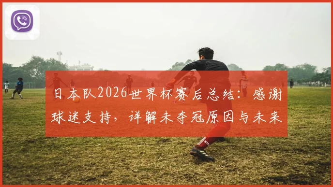 日本队2026世界杯赛后总结：感谢球迷支持，详解未夺冠原因与未来足球发展计划