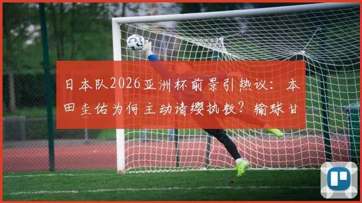 日本队2026亚洲杯前景引热议:本田圭佑为何主动请缨执教?输球甘愿担责背后