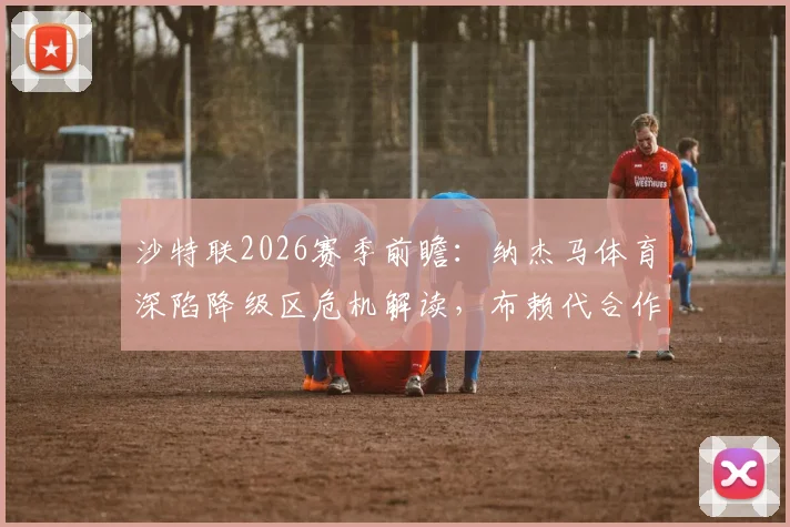 沙特联2026赛季前瞻:纳杰马体育深陷降级区危机解读,布赖代合作队剩余赛程战意分析