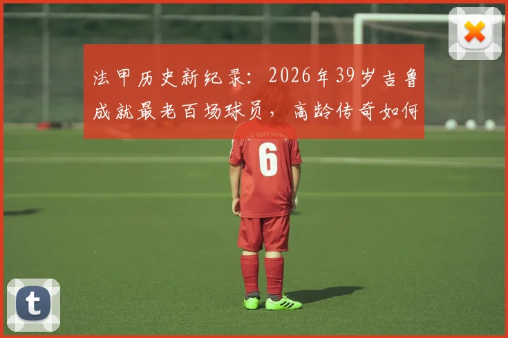 法甲历史新纪录：2026年39岁吉鲁成就最老百场球员，高龄传奇如何炼成？