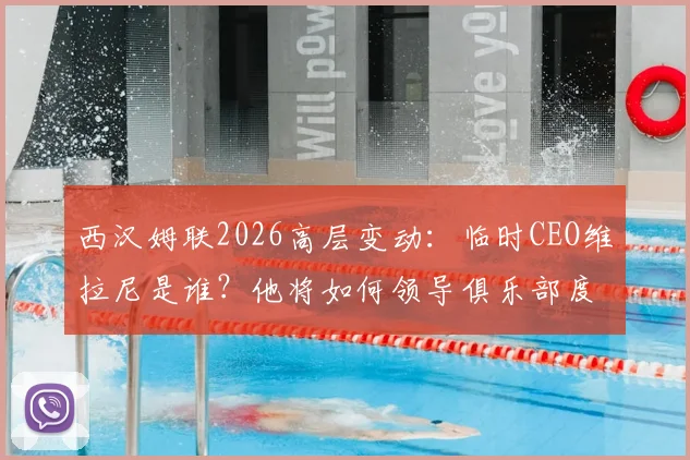 西汉姆联2026高层变动：临时CEO维拉尼是谁？他将如何领导俱乐部度过关键过渡期？