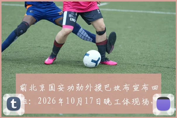 前北京国安功勋外援巴坎布宣布回归:2026年10月17日晚工体现场,为国安呐喊助威细节前瞻