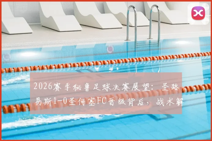 2026赛季秘鲁足球决赛展望：圣路易斯1-0圣何塞FC晋级背后，战术解析与两队赛季历程深度回顾