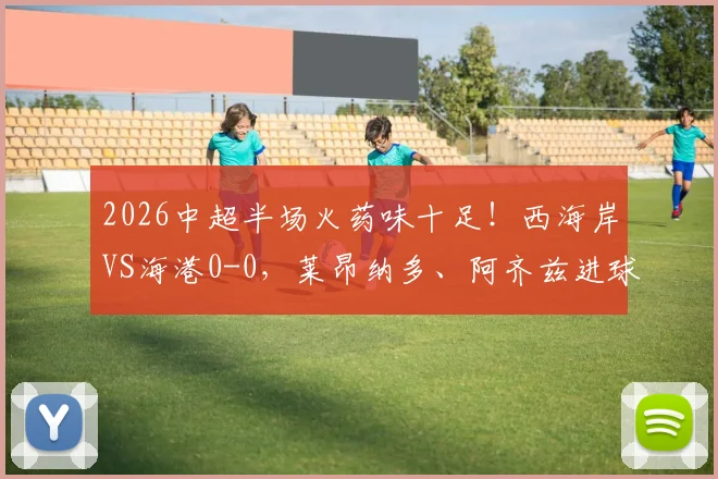 2026中超半场火药味十足！西海岸VS海港0-0，莱昂纳多、阿齐兹进球无效，张源染红引争议