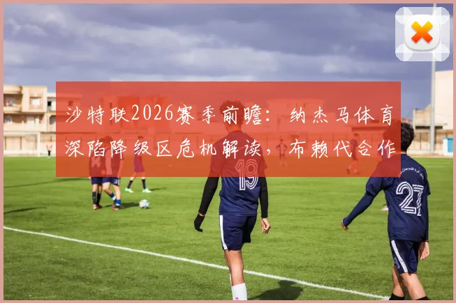 沙特联2026赛季前瞻：纳杰马体育深陷降级区危机解读，布赖代合作队剩余赛程战意分析