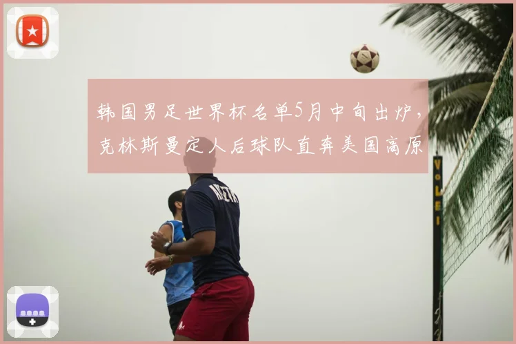 韩国男足世界杯名单5月中旬出炉,克林斯曼定人后球队直奔美国高原集训
