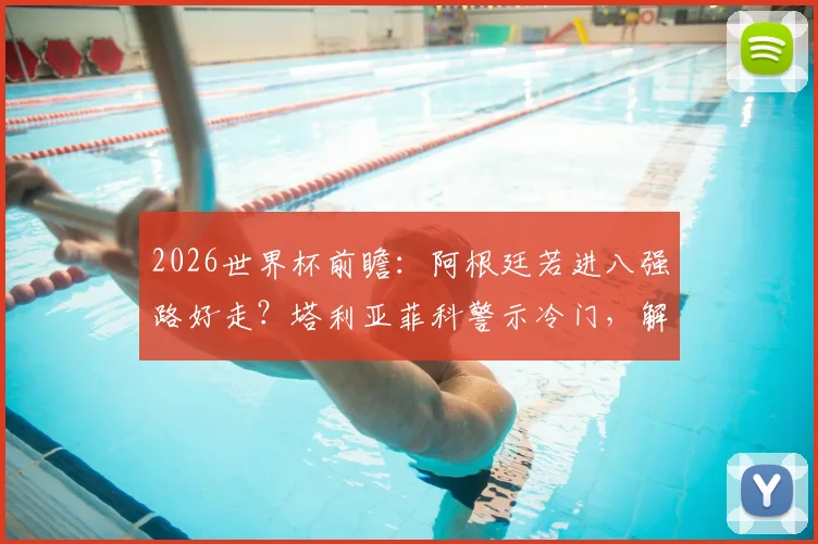 2026世界杯前瞻：阿根廷若进八强路好走？塔利亚菲科警示冷门，解析潜在黑马威胁