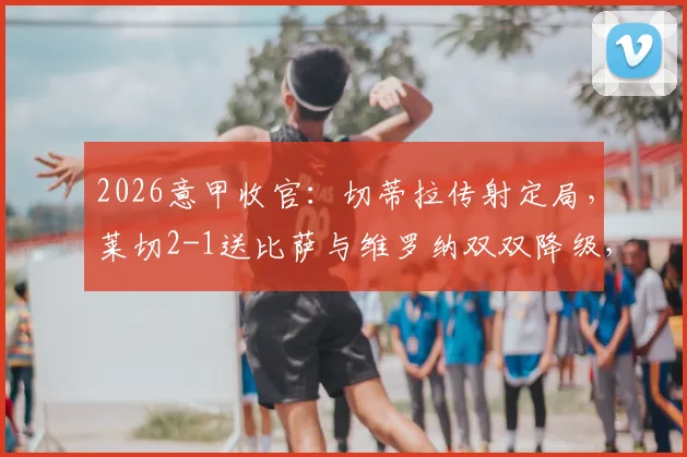 2026意甲收官:切蒂拉传射定局,莱切2-1送比萨与维罗纳双双降级,完整战报与保级形势深度分析