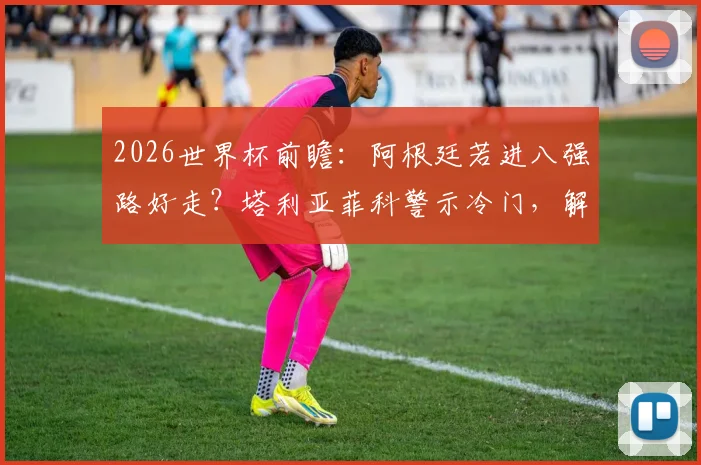 2026世界杯前瞻:阿根廷若进八强路好走?塔利亚菲科警示冷门,解析潜在黑马威胁