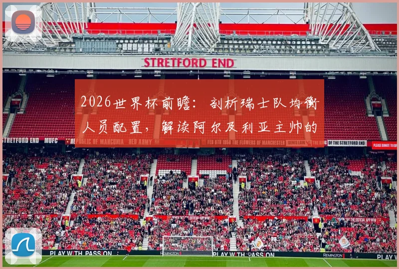 2026世界杯前瞻：剖析瑞士队均衡人员配置，解读阿尔及利亚主帅的针对性战术部署