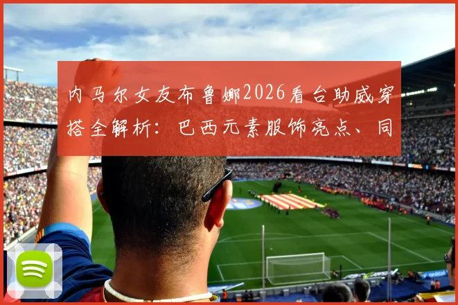 内马尔女友布鲁娜2026看台助威穿搭全解析:巴西元素服饰亮点、同场超模合影及甜蜜瞬间盘点