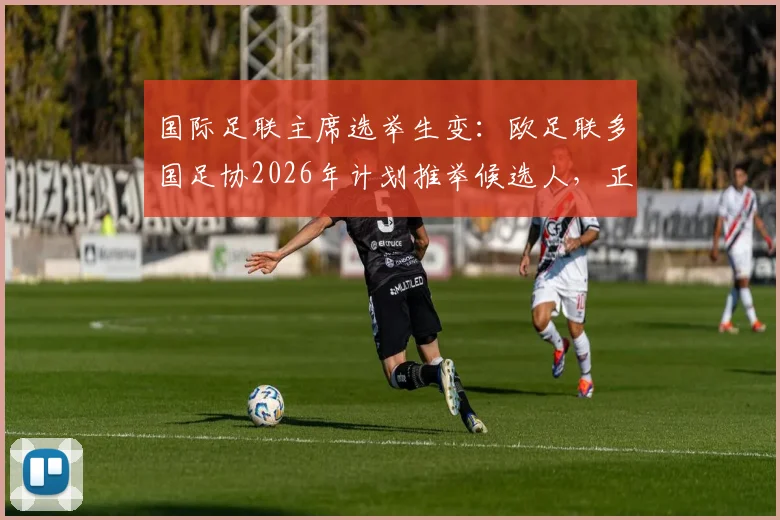 国际足联主席选举生变:欧足联多国足协2026年计划推举候选人,正面挑战因凡蒂诺连任