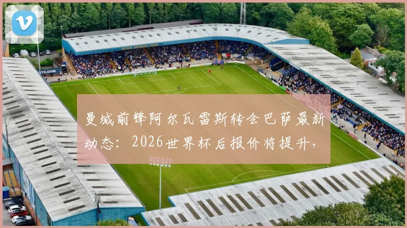 曼城前锋阿尔瓦雷斯转会巴萨最新动态:2026世界杯后报价将提升,具体转会费分析与未来前景预测