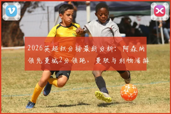 2026英超积分榜最新分析:阿森纳领先曼城2分领跑,曼联与利物浦排名三四位,争冠格局详解