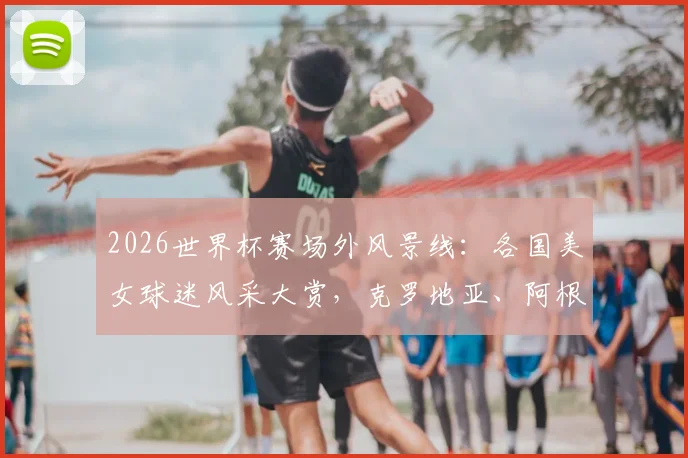2026世界杯赛场外风景线：各国美女球迷风采大赏，克罗地亚、阿根廷助威团谁更吸睛？