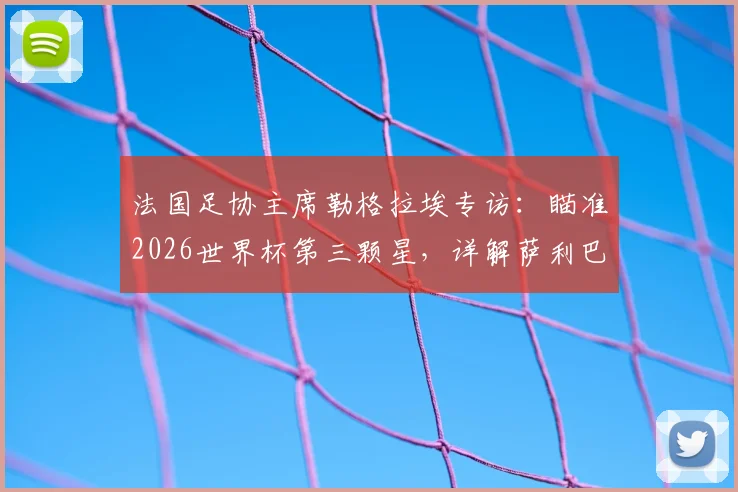 法国足协主席勒格拉埃专访：瞄准2026世界杯第三颗星，详解萨利巴背伤恢复进程与球队卫冕之路
