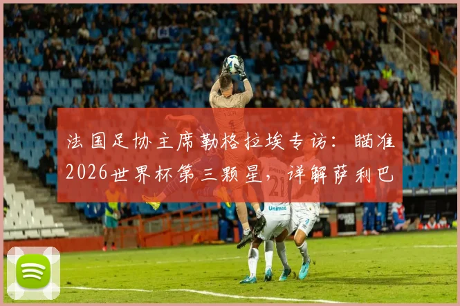 法国足协主席勒格拉埃专访:瞄准2026世界杯第三颗星,详解萨利巴背伤恢复进程与球队卫冕之路