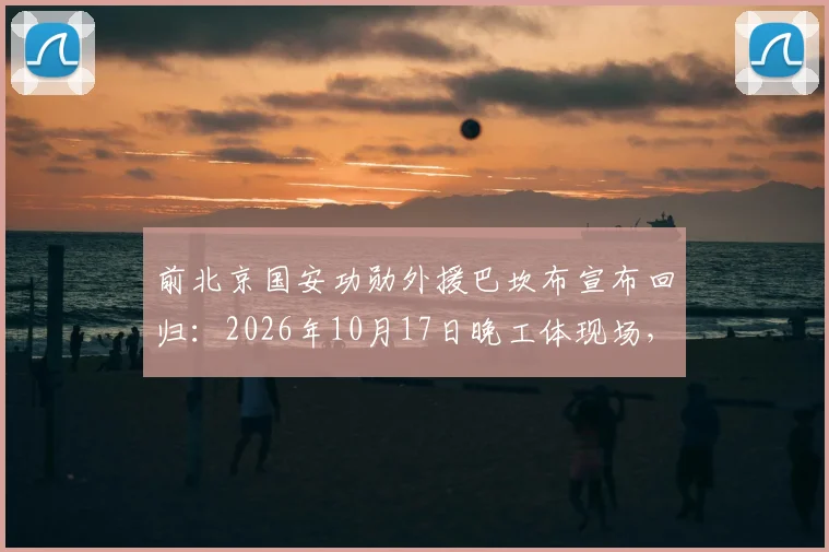 前北京国安功勋外援巴坎布宣布回归：2026年10月17日晚工体现场，为国安呐喊助威细节前瞻