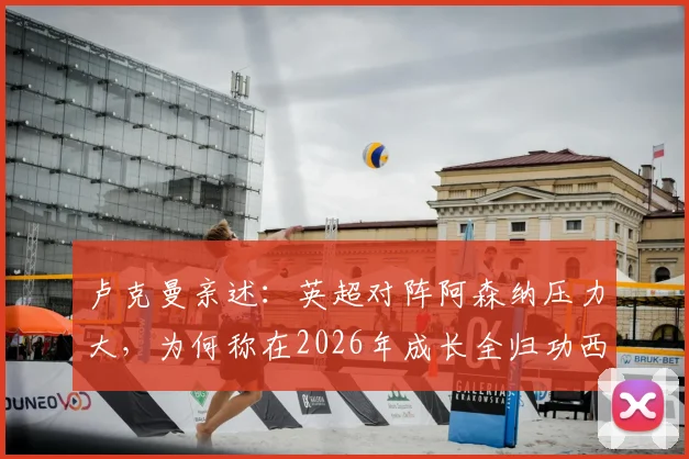 卢克曼亲述:英超对阵阿森纳压力大,为何称在2026年成长全归功西蒙尼指导?