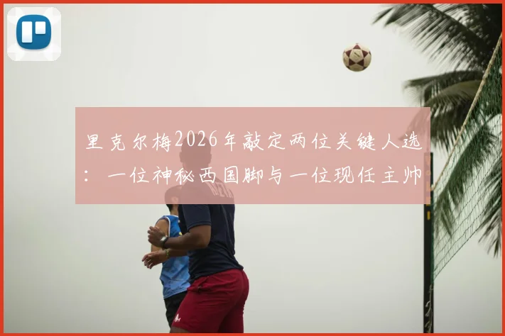 里克尔梅2026年敲定两位关键人选：一位神秘西国脚与一位现任主帅，背后选人标准与目标解析
