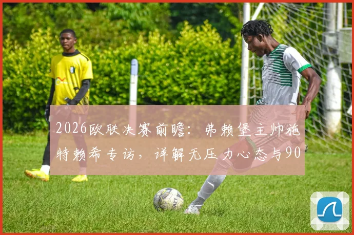 2026欧联决赛前瞻：弗赖堡主帅施特赖希专访，详解无压力心态与90分钟制胜计划，附关键战术分析