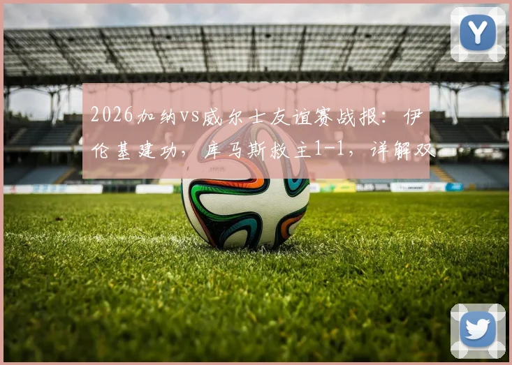 2026加纳vs威尔士友谊赛战报：伊伦基建功，库马斯救主1-1，详解双方战术与球员表现