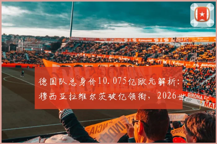 德国队总身价10.075亿欧元解析:穆西亚拉维尔茨破亿领衔,2026世界杯阵容价值与短板深度剖析