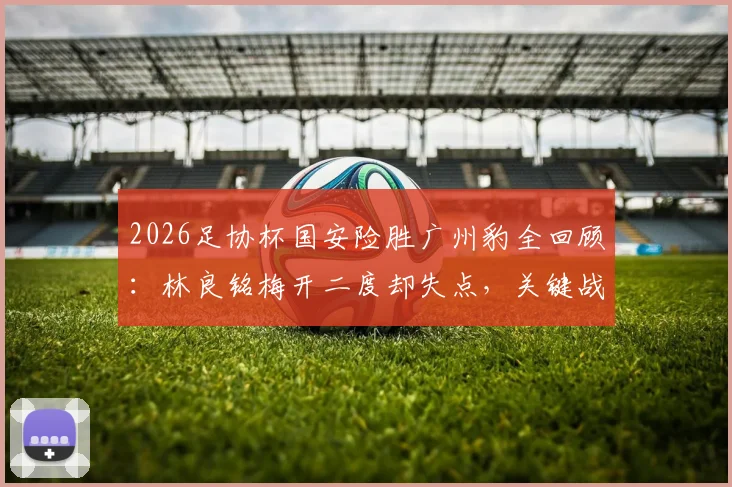 2026足协杯国安险胜广州豹全回顾：林良铭梅开二度却失点，关键战报与球员表现深度解读