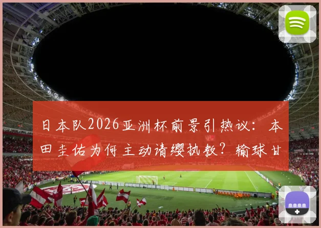 日本队2026亚洲杯前景引热议：本田圭佑为何主动请缨执教？输球甘愿担责背后